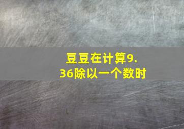 豆豆在计算9.36除以一个数时