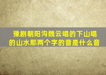 豫剧朝阳沟魏云唱的下山唱的山水那两个字的音是什么音