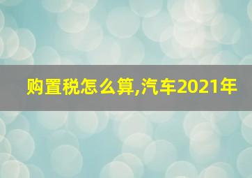 购置税怎么算,汽车2021年