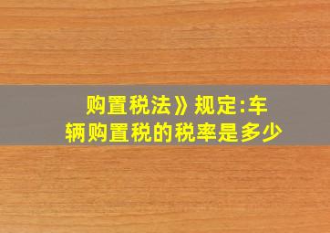 购置税法》规定:车辆购置税的税率是多少