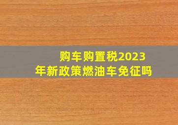 购车购置税2023年新政策燃油车免征吗