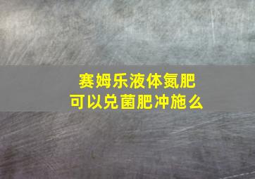 赛姆乐液体氮肥可以兑菌肥冲施么