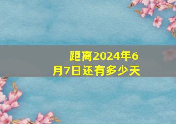 距离2024年6月7日还有多少天