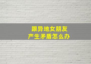 跟异地女朋友产生矛盾怎么办