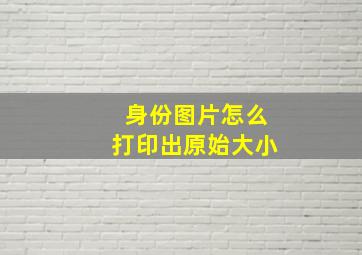 身份图片怎么打印出原始大小