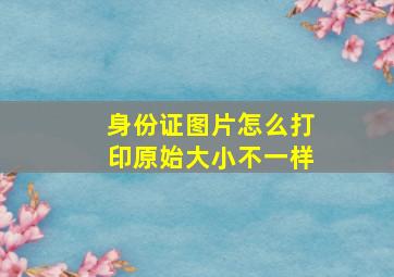 身份证图片怎么打印原始大小不一样