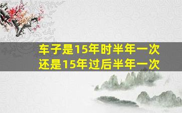 车子是15年时半年一次还是15年过后半年一次