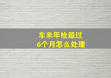 车未年检超过6个月怎么处理