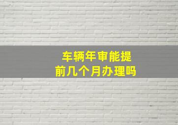 车辆年审能提前几个月办理吗