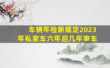 车辆年检新规定2023年私家车六年后几年审车