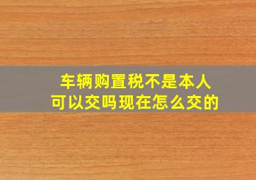 车辆购置税不是本人可以交吗现在怎么交的