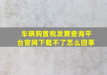 车辆购置税发票查询平台官网下载不了怎么回事