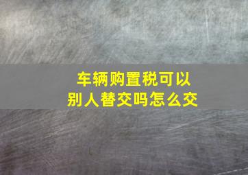 车辆购置税可以别人替交吗怎么交