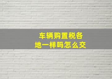 车辆购置税各地一样吗怎么交