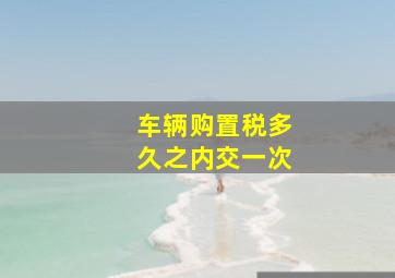 车辆购置税多久之内交一次