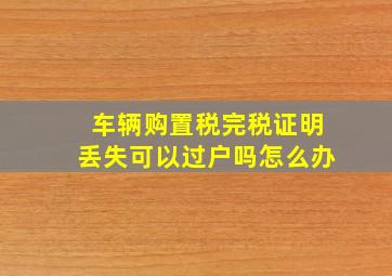 车辆购置税完税证明丢失可以过户吗怎么办