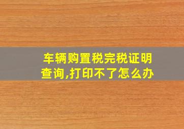 车辆购置税完税证明查询,打印不了怎么办