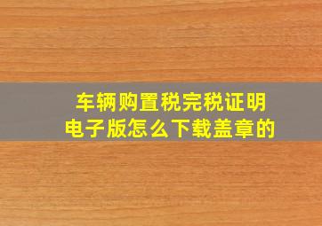 车辆购置税完税证明电子版怎么下载盖章的