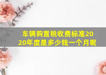 车辆购置税收费标准2020年度是多少钱一个月呢