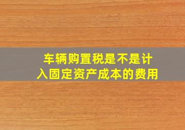 车辆购置税是不是计入固定资产成本的费用