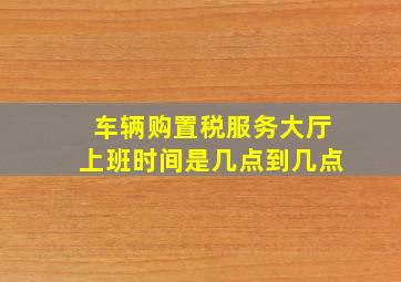 车辆购置税服务大厅上班时间是几点到几点