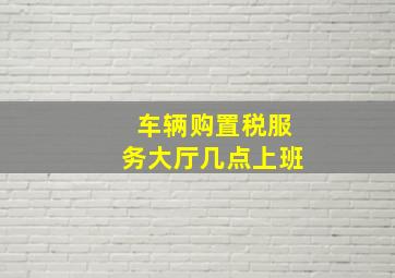 车辆购置税服务大厅几点上班