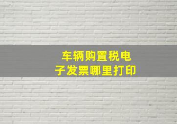 车辆购置税电子发票哪里打印