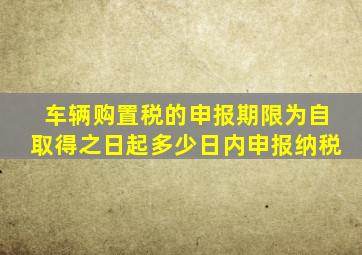 车辆购置税的申报期限为自取得之日起多少日内申报纳税