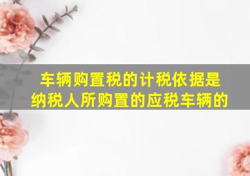 车辆购置税的计税依据是纳税人所购置的应税车辆的