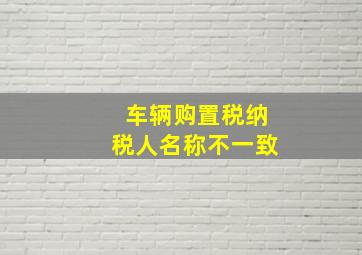 车辆购置税纳税人名称不一致