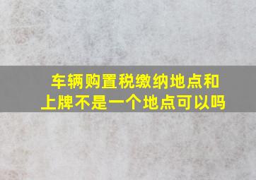 车辆购置税缴纳地点和上牌不是一个地点可以吗