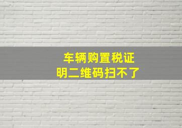 车辆购置税证明二维码扫不了