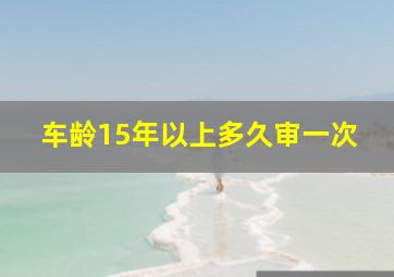 车龄15年以上多久审一次