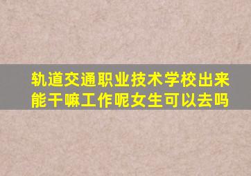 轨道交通职业技术学校出来能干嘛工作呢女生可以去吗