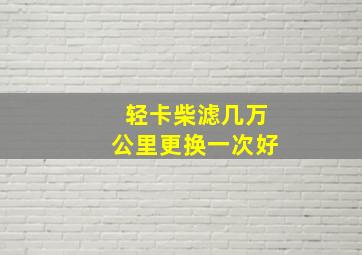 轻卡柴滤几万公里更换一次好