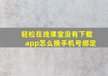 轻松在线课堂没有下载app怎么换手机号绑定