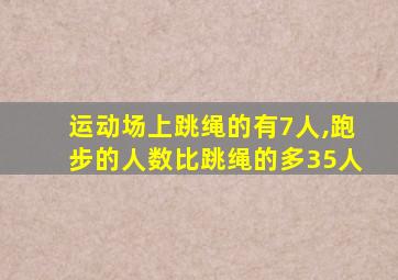 运动场上跳绳的有7人,跑步的人数比跳绳的多35人