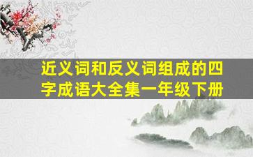 近义词和反义词组成的四字成语大全集一年级下册