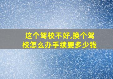 这个驾校不好,换个驾校怎么办手续要多少钱