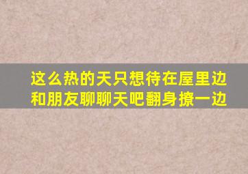 这么热的天只想待在屋里边和朋友聊聊天吧翻身撩一边