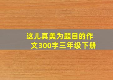 这儿真美为题目的作文300字三年级下册