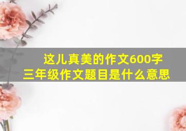 这儿真美的作文600字三年级作文题目是什么意思