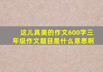 这儿真美的作文600字三年级作文题目是什么意思啊