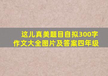 这儿真美题目自拟300字作文大全图片及答案四年级