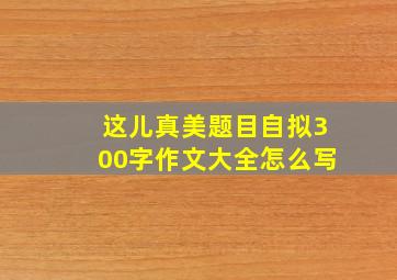 这儿真美题目自拟300字作文大全怎么写