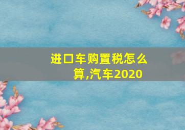 进口车购置税怎么算,汽车2020