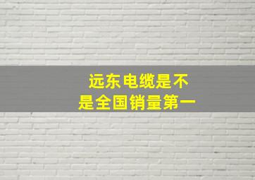 远东电缆是不是全国销量第一