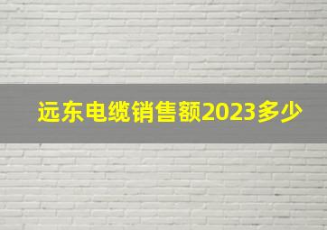 远东电缆销售额2023多少