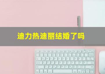 迪力热迪丽结婚了吗