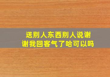 送别人东西别人说谢谢我回客气了哈可以吗